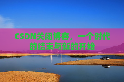 CSDN关闭博客，一个时代的结束与新的开始